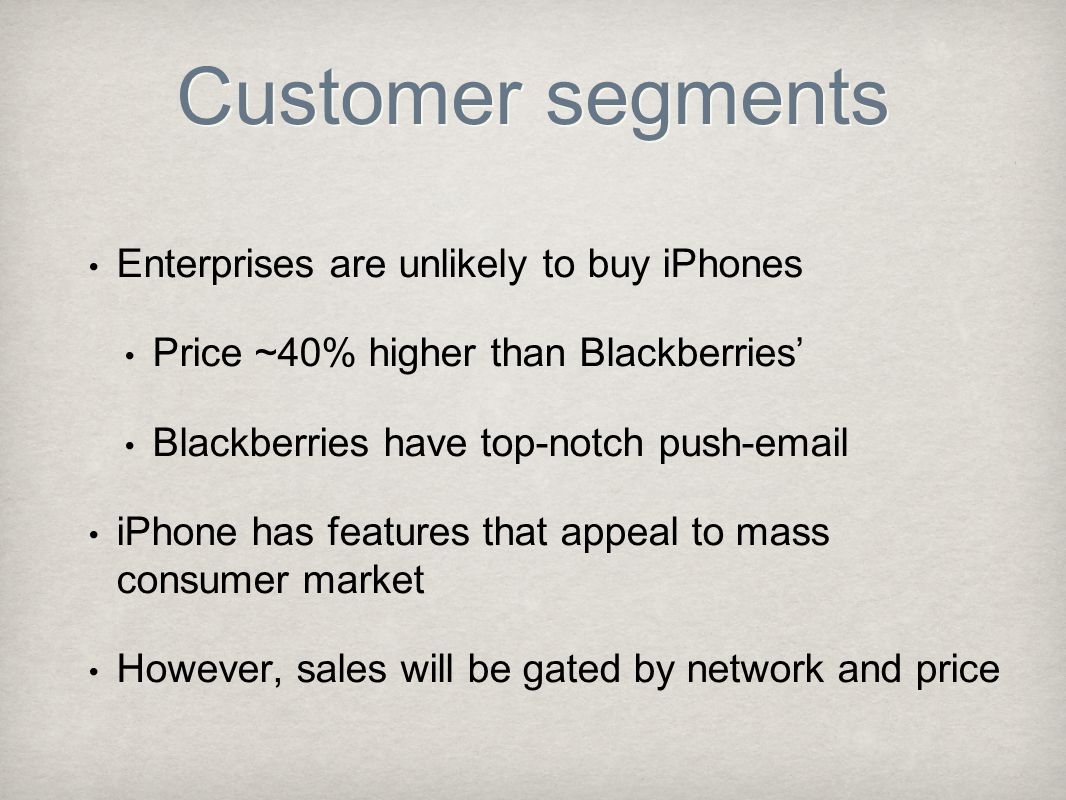 Customer segments Enterprises are unlikely to buy iPhones Price ~40% higher than Blackberries’ Blackberries have top-notch push- iPhone has features that appeal to mass consumer market However, sales will be gated by network and price