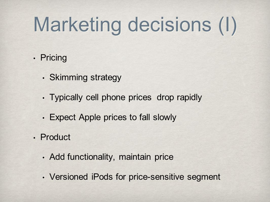 Marketing decisions (I) Pricing Skimming strategy Typically cell phone prices drop rapidly Expect Apple prices to fall slowly Product Add functionality, maintain price Versioned iPods for price-sensitive segment