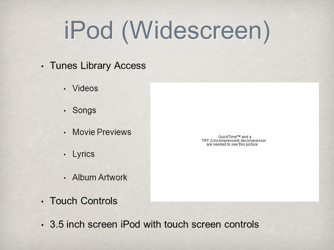 iPod (Widescreen) Tunes Library Access Videos Songs Movie Previews Lyrics Album Artwork Touch Controls 3.5 inch screen iPod with touch screen controls