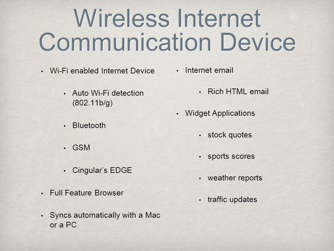 Wireless Internet Communication Device Wi-Fi enabled Internet Device Auto Wi-Fi detection (802.11b/g) Bluetooth GSM Cingular’s EDGE Full Feature Browser Syncs automatically with a Mac or a PC Internet  Rich HTML  Widget Applications stock quotes sports scores weather reports traffic updates