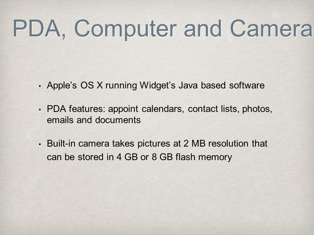 PDA, Computer and Camera Apple’s OS X running Widget’s Java based software PDA features: appoint calendars, contact lists, photos,  s and documents Built-in camera takes pictures at 2 MB resolution that can be stored in 4 GB or 8 GB flash memory