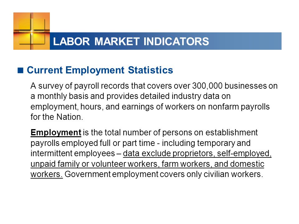 LABOR MARKET INDICATORS  Current Employment Statistics A survey of payroll records that covers over 300,000 businesses on a monthly basis and provides detailed industry data on employment, hours, and earnings of workers on nonfarm payrolls for the Nation.