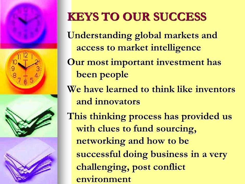 KEYS TO OUR SUCCESS Understanding global markets and access to market intelligence Our most important investment has been people We have learned to think like inventors and innovators This thinking process has provided us with clues to fund sourcing, networking and how to be successful doing business in a very challenging, post conflict environment