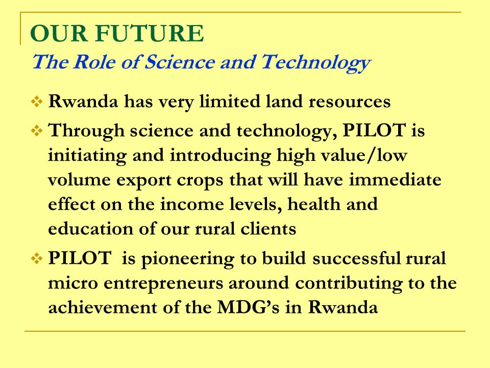 OUR FUTURE The Role of Science and Technology  Rwanda has very limited land resources  Through science and technology, PILOT is initiating and introducing high value/low volume export crops that will have immediate effect on the income levels, health and education of our rural clients  PILOT is pioneering to build successful rural micro entrepreneurs around contributing to the achievement of the MDG’s in Rwanda