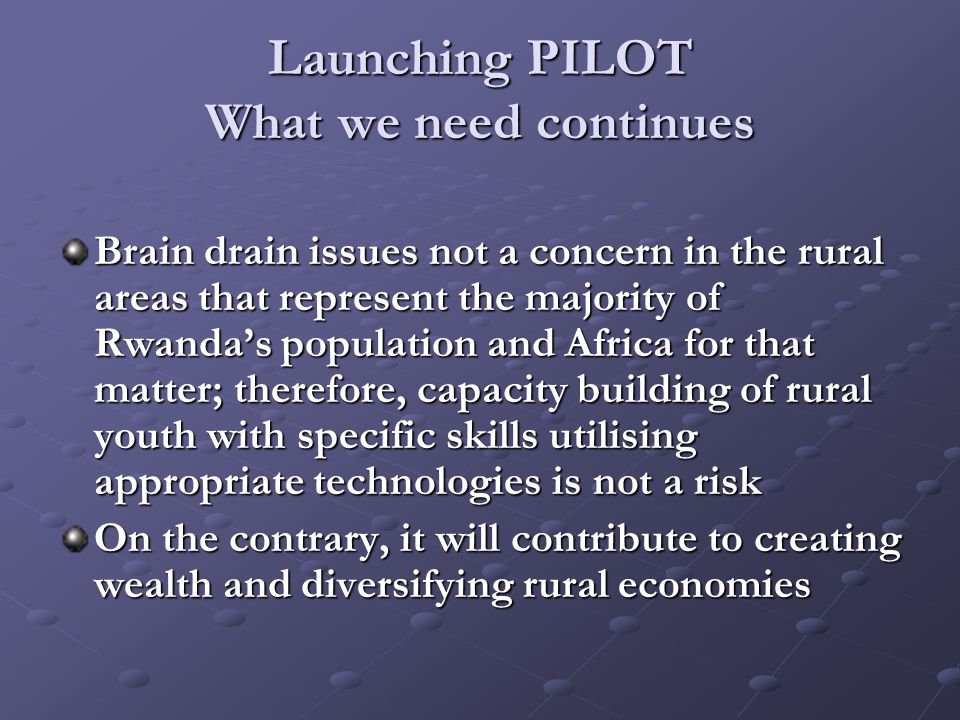 Launching PILOT What we need continues Brain drain issues not a concern in the rural areas that represent the majority of Rwanda’s population and Africa for that matter; therefore, capacity building of rural youth with specific skills utilising appropriate technologies is not a risk On the contrary, it will contribute to creating wealth and diversifying rural economies