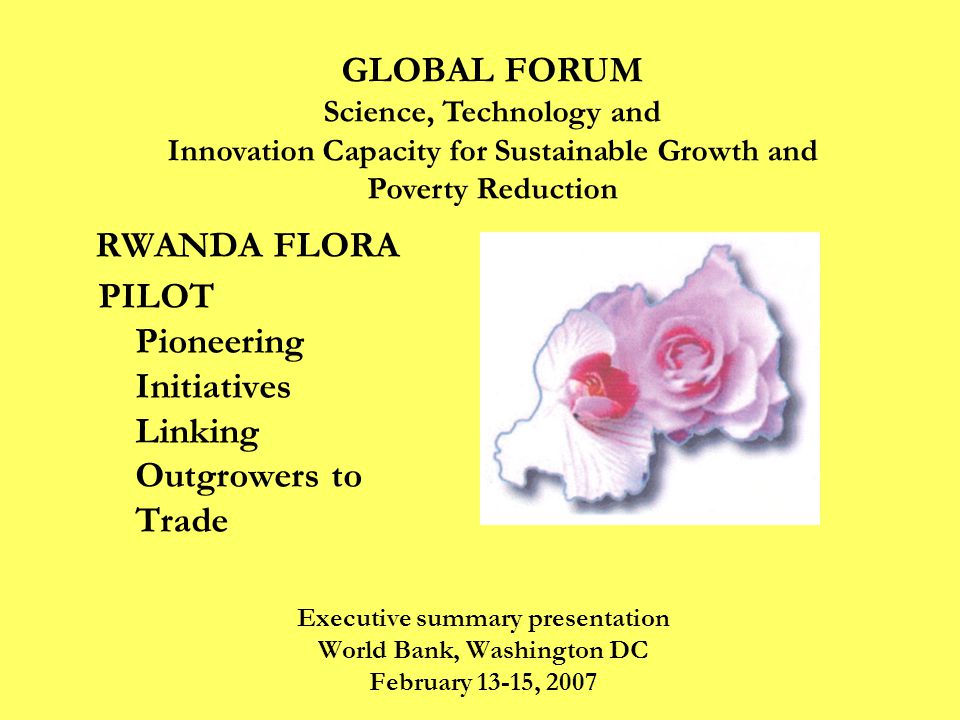 RWANDA FLORA PILOT Pioneering Initiatives Linking Outgrowers to Trade Executive summary presentation World Bank, Washington DC February 13-15, 2007 GLOBAL FORUM Science, Technology and Innovation Capacity for Sustainable Growth and Poverty Reduction