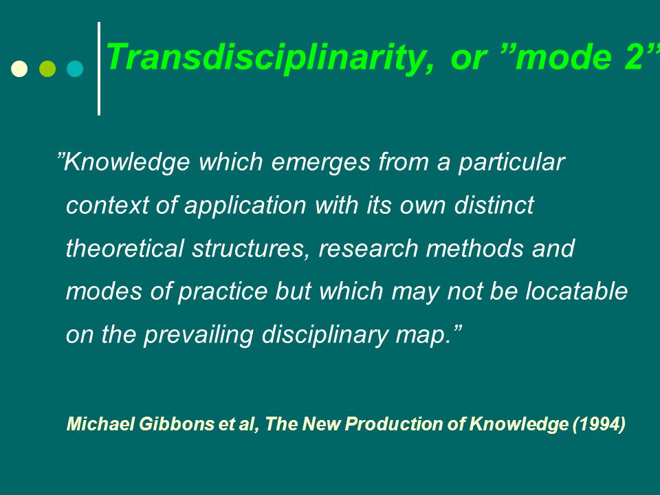 Transdisciplinarity, or mode 2 Knowledge which emerges from a particular context of application with its own distinct theoretical structures, research methods and modes of practice but which may not be locatable on the prevailing disciplinary map. Michael Gibbons et al, The New Production of Knowledge (1994)
