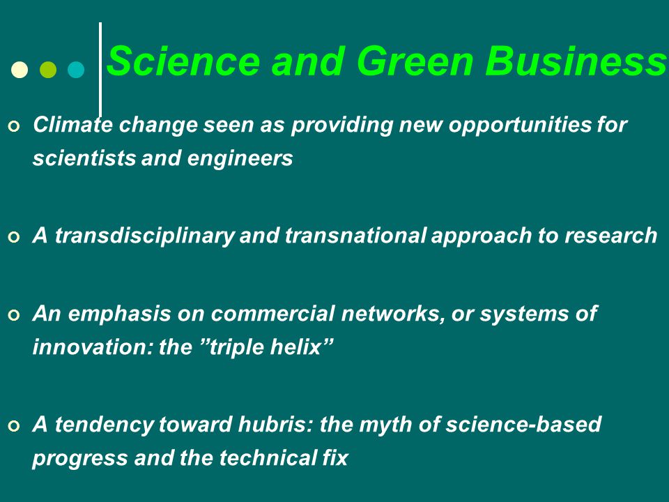 Science and Green Business Climate change seen as providing new opportunities for scientists and engineers A transdisciplinary and transnational approach to research An emphasis on commercial networks, or systems of innovation: the triple helix A tendency toward hubris: the myth of science-based progress and the technical fix