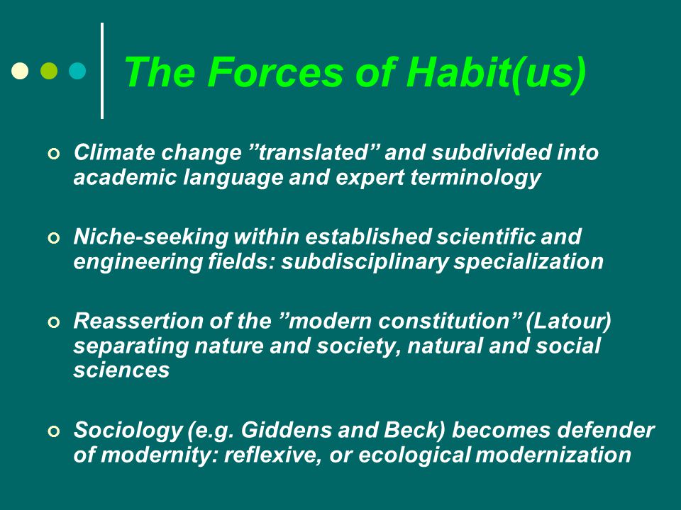 The Forces of Habit(us) Climate change translated and subdivided into academic language and expert terminology Niche-seeking within established scientific and engineering fields: subdisciplinary specialization Reassertion of the modern constitution (Latour) separating nature and society, natural and social sciences Sociology (e.g.