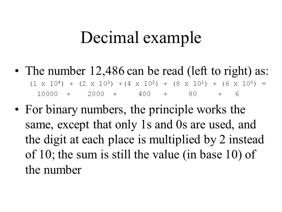 Decimal example The number 12,486 can be read (left to right) as: (1 x 10 4 ) + (2 x 10 3 ) +(4 x 10 2 ) + (8 x 10 1 ) + (6 x 10 0 ) = For binary numbers, the principle works the same, except that only 1s and 0s are used, and the digit at each place is multiplied by 2 instead of 10; the sum is still the value (in base 10) of the number