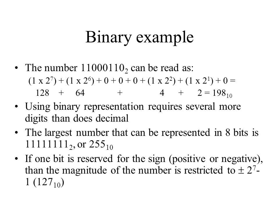 Binary example The number can be read as: (1 x 2 7 ) + (1 x 2 6 ) (1 x 2 2 ) + (1 x 2 1 ) + 0 = = Using binary representation requires several more digits than does decimal The largest number that can be represented in 8 bits is , or If one bit is reserved for the sign (positive or negative), than the magnitude of the number is restricted to  ( )