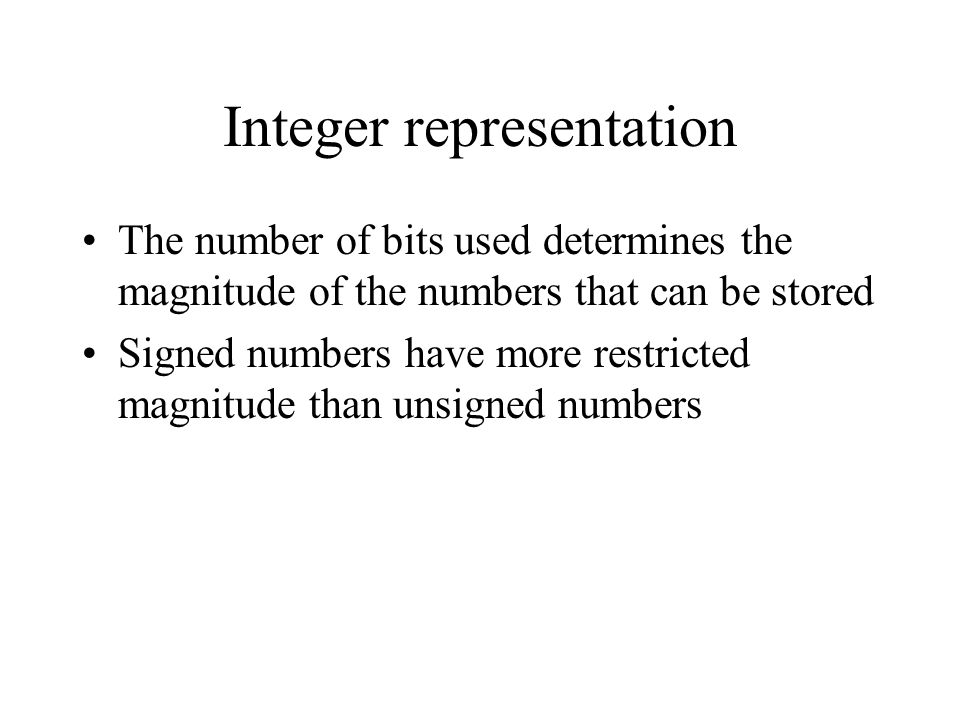 Integer representation The number of bits used determines the magnitude of the numbers that can be stored Signed numbers have more restricted magnitude than unsigned numbers