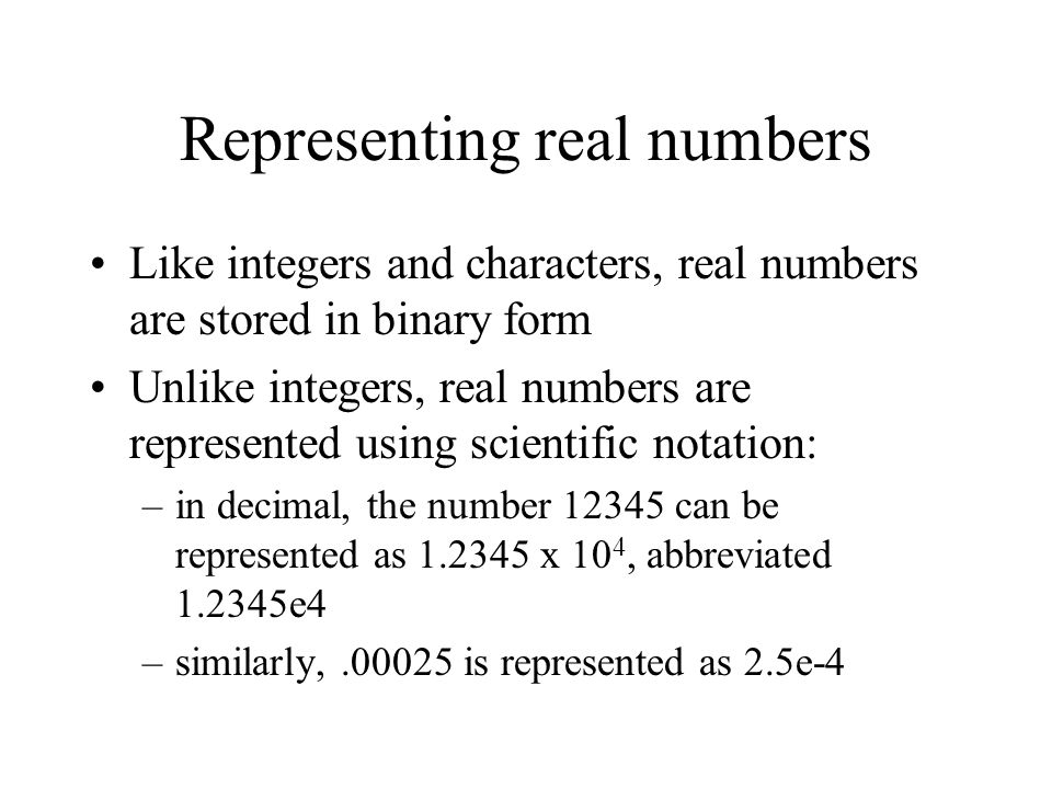 Representing real numbers Like integers and characters, real numbers are stored in binary form Unlike integers, real numbers are represented using scientific notation: –in decimal, the number can be represented as x 10 4, abbreviated e4 –similarly, is represented as 2.5e-4