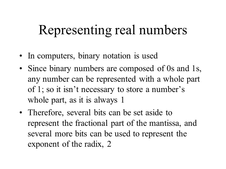 Representing real numbers In computers, binary notation is used Since binary numbers are composed of 0s and 1s, any number can be represented with a whole part of 1; so it isn’t necessary to store a number’s whole part, as it is always 1 Therefore, several bits can be set aside to represent the fractional part of the mantissa, and several more bits can be used to represent the exponent of the radix, 2