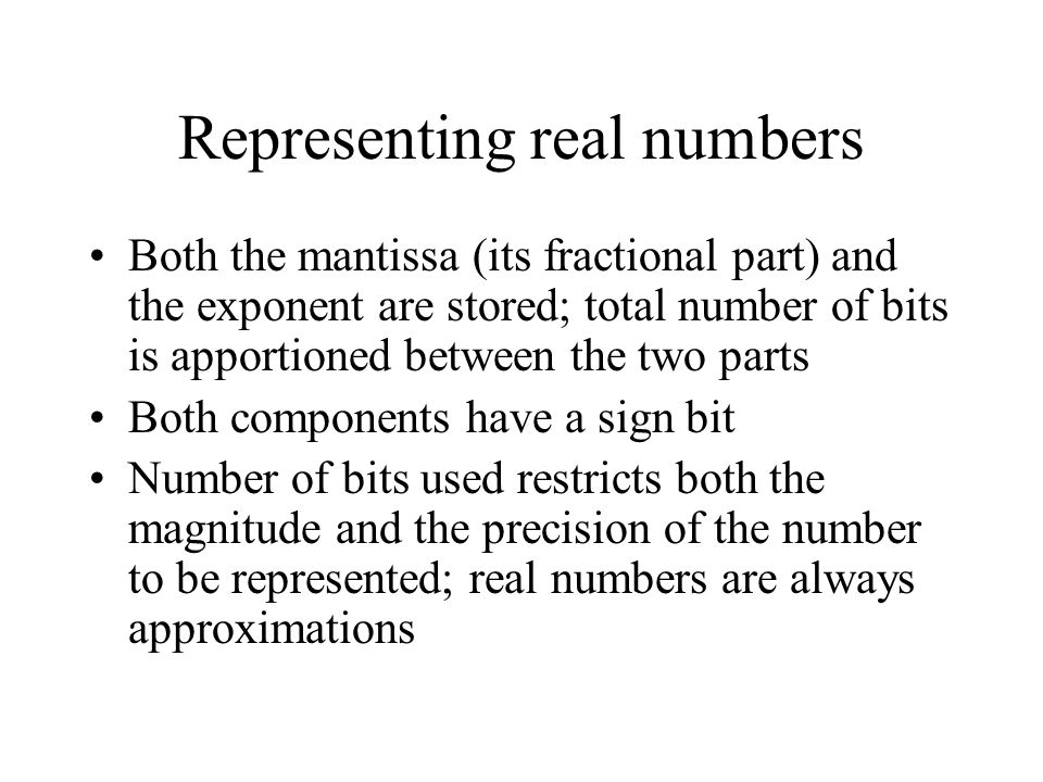 Representing real numbers Both the mantissa (its fractional part) and the exponent are stored; total number of bits is apportioned between the two parts Both components have a sign bit Number of bits used restricts both the magnitude and the precision of the number to be represented; real numbers are always approximations