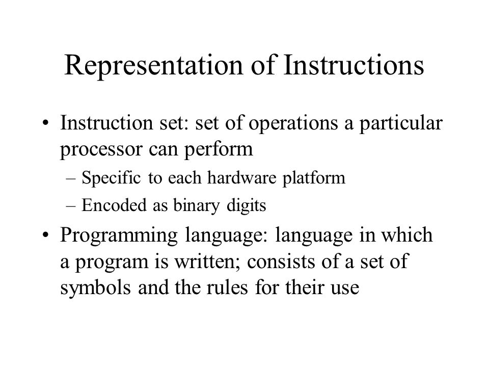 Representation of Instructions Instruction set: set of operations a particular processor can perform –Specific to each hardware platform –Encoded as binary digits Programming language: language in which a program is written; consists of a set of symbols and the rules for their use