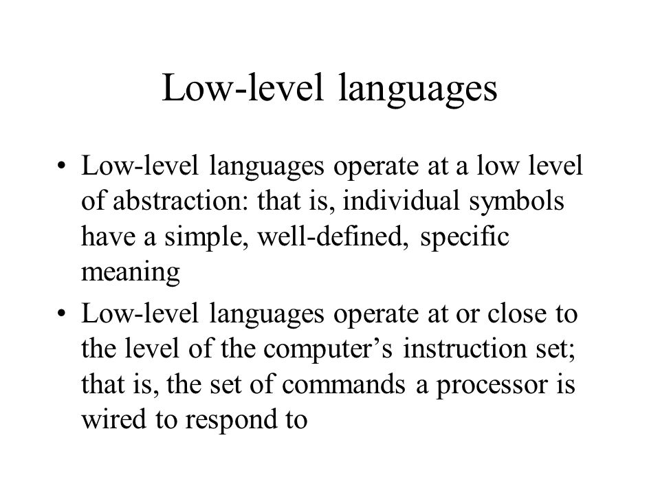 Low-level languages Low-level languages operate at a low level of abstraction: that is, individual symbols have a simple, well-defined, specific meaning Low-level languages operate at or close to the level of the computer’s instruction set; that is, the set of commands a processor is wired to respond to