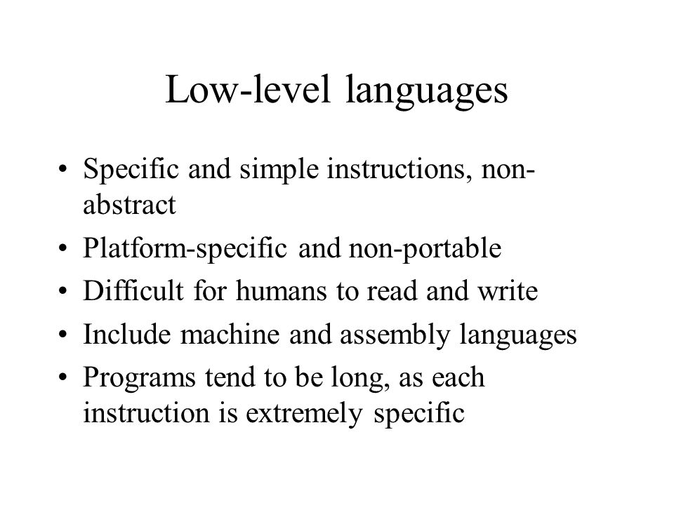 Low-level languages Specific and simple instructions, non- abstract Platform-specific and non-portable Difficult for humans to read and write Include machine and assembly languages Programs tend to be long, as each instruction is extremely specific