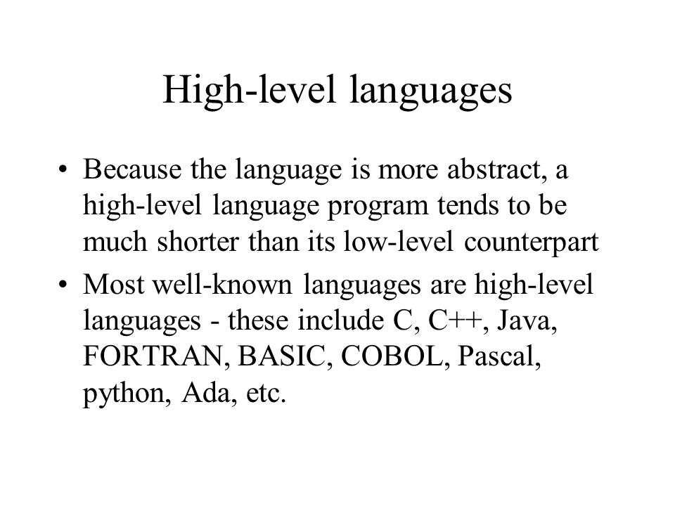 High-level languages Because the language is more abstract, a high-level language program tends to be much shorter than its low-level counterpart Most well-known languages are high-level languages - these include C, C++, Java, FORTRAN, BASIC, COBOL, Pascal, python, Ada, etc.
