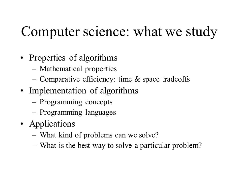 Computer science: what we study Properties of algorithms –Mathematical properties –Comparative efficiency: time & space tradeoffs Implementation of algorithms –Programming concepts –Programming languages Applications –What kind of problems can we solve.