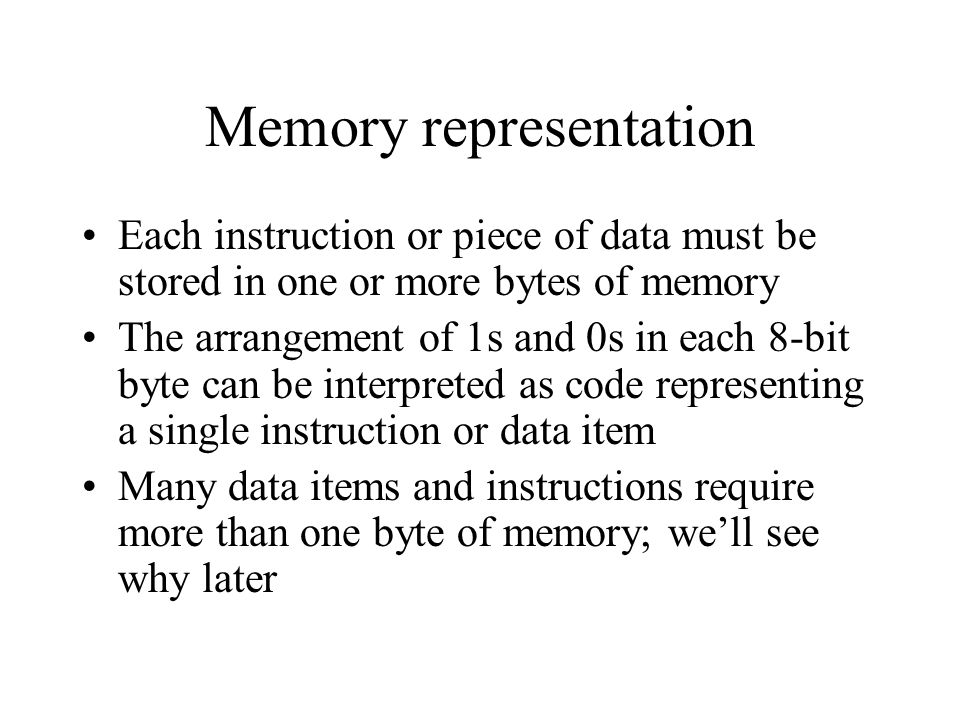 Memory representation Each instruction or piece of data must be stored in one or more bytes of memory The arrangement of 1s and 0s in each 8-bit byte can be interpreted as code representing a single instruction or data item Many data items and instructions require more than one byte of memory; we’ll see why later