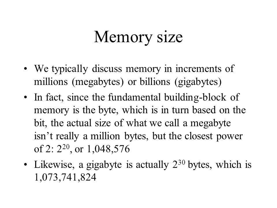 Memory size We typically discuss memory in increments of millions (megabytes) or billions (gigabytes) In fact, since the fundamental building-block of memory is the byte, which is in turn based on the bit, the actual size of what we call a megabyte isn’t really a million bytes, but the closest power of 2: 2 20, or 1,048,576 Likewise, a gigabyte is actually 2 30 bytes, which is 1,073,741,824