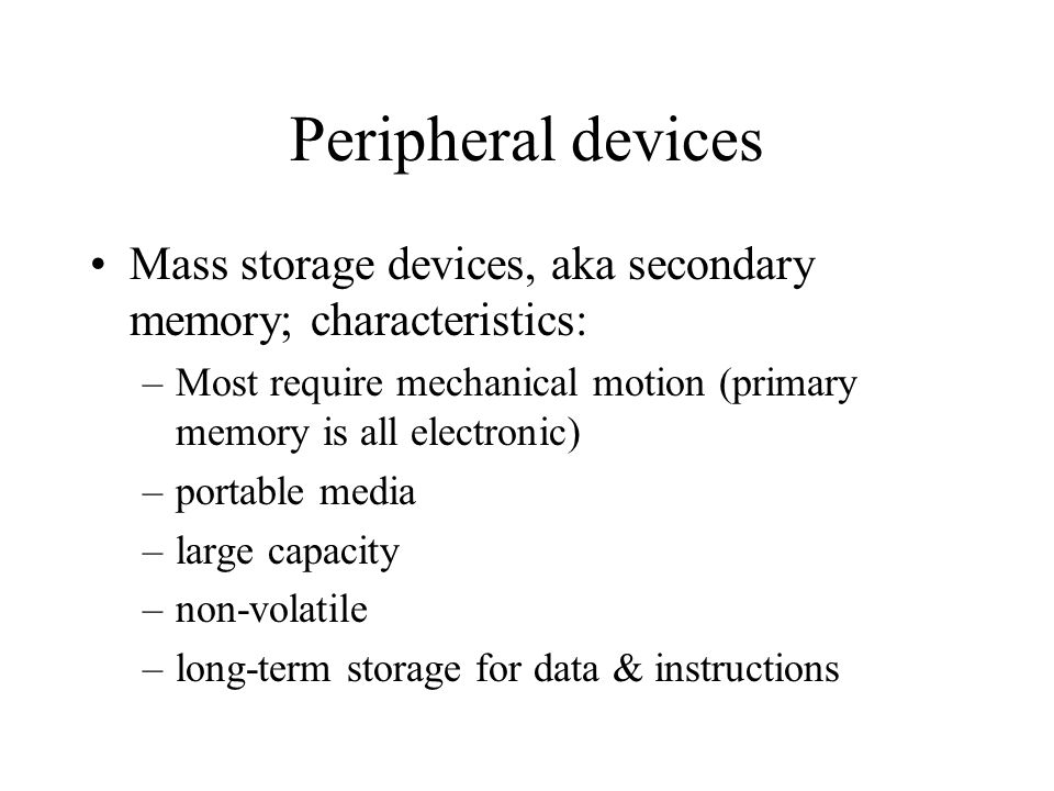 Peripheral devices Mass storage devices, aka secondary memory; characteristics: –Most require mechanical motion (primary memory is all electronic) –portable media –large capacity –non-volatile –long-term storage for data & instructions