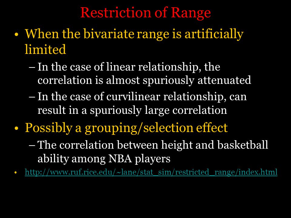 Restriction of Range When the bivariate range is artificially limited –In the case of linear relationship, the correlation is almost spuriously attenuated –In the case of curvilinear relationship, can result in a spuriously large correlation Possibly a grouping/selection effect –The correlation between height and basketball ability among NBA players