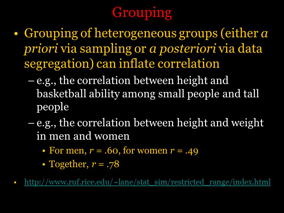 Grouping Grouping of heterogeneous groups (either a priori via sampling or a posteriori via data segregation) can inflate correlation –e.g., the correlation between height and basketball ability among small people and tall people –e.g., the correlation between height and weight in men and women For men, r =.60, for women r =.49 Together, r =.78