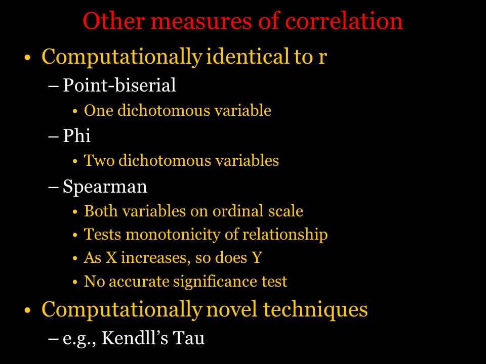 Other measures of correlation Computationally identical to r –Point-biserial One dichotomous variable –Phi Two dichotomous variables –Spearman Both variables on ordinal scale Tests monotonicity of relationship As X increases, so does Y No accurate significance test Computationally novel techniques –e.g., Kendll’s Tau