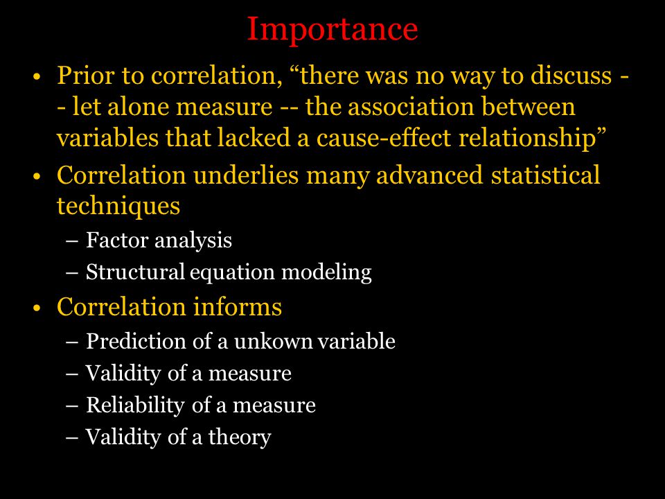 Importance Prior to correlation, there was no way to discuss - - let alone measure -- the association between variables that lacked a cause-effect relationship Correlation underlies many advanced statistical techniques –Factor analysis –Structural equation modeling Correlation informs –Prediction of a unkown variable –Validity of a measure –Reliability of a measure –Validity of a theory