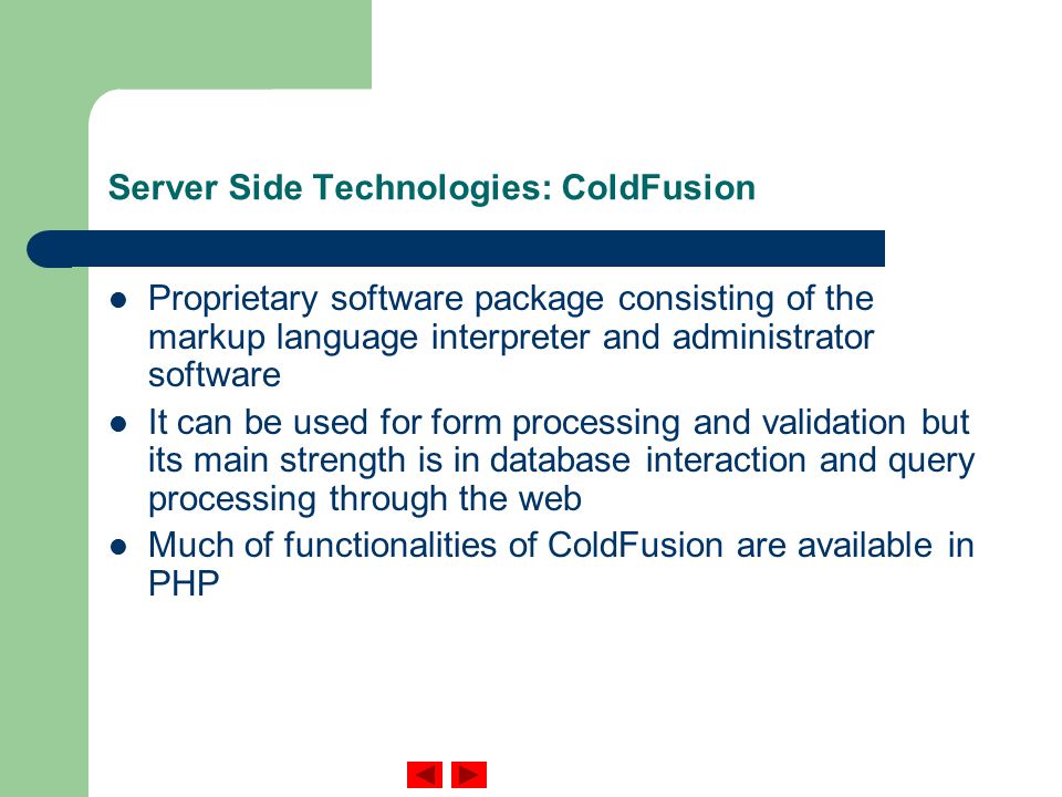 Server Side Technologies: ColdFusion Proprietary software package consisting of the markup language interpreter and administrator software It can be used for form processing and validation but its main strength is in database interaction and query processing through the web Much of functionalities of ColdFusion are available in PHP