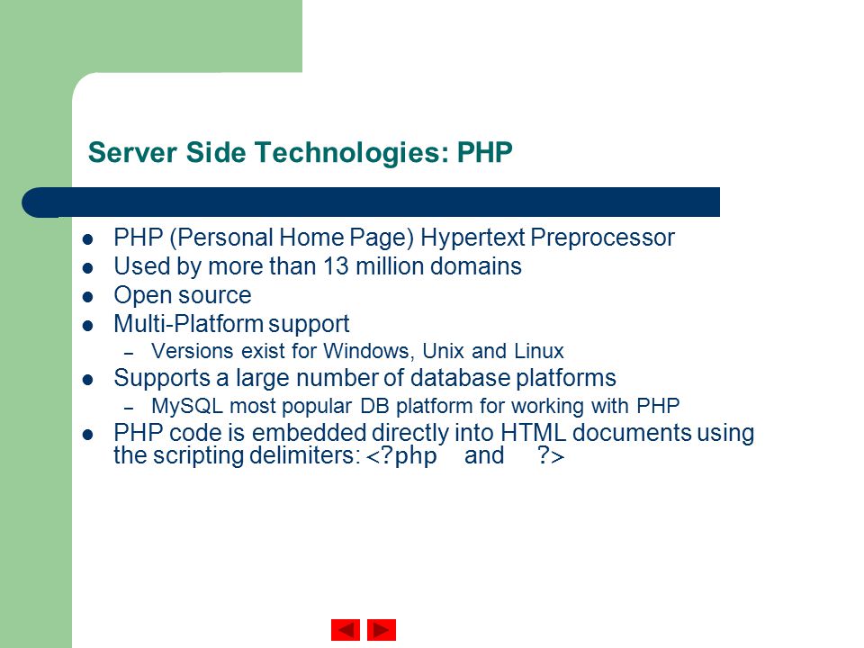 Server Side Technologies: PHP PHP (Personal Home Page) Hypertext Preprocessor Used by more than 13 million domains Open source Multi-Platform support – Versions exist for Windows, Unix and Linux Supports a large number of database platforms – MySQL most popular DB platform for working with PHP PHP code is embedded directly into HTML documents using the scripting delimiters: