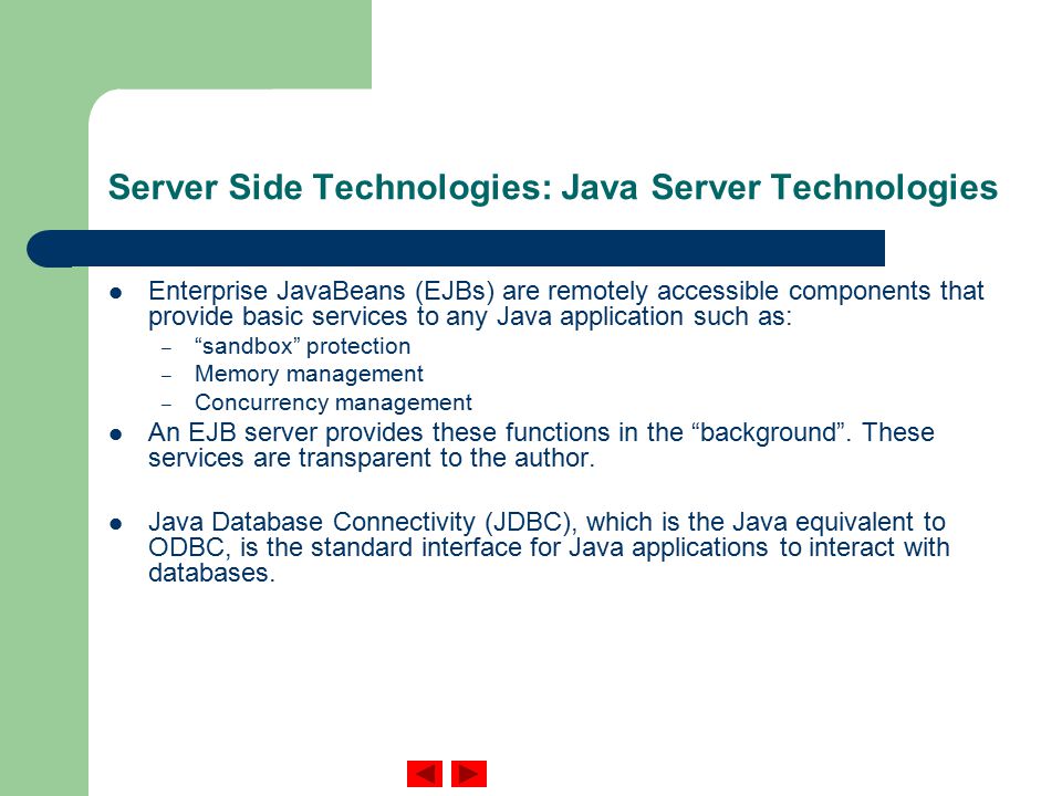Server Side Technologies: Java Server Technologies Enterprise JavaBeans (EJBs) are remotely accessible components that provide basic services to any Java application such as: – sandbox protection – Memory management – Concurrency management An EJB server provides these functions in the background .