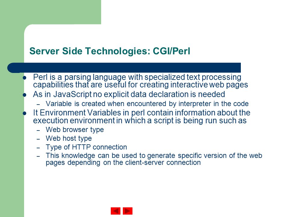 Server Side Technologies: CGI/Perl Perl is a parsing language with specialized text processing capabilities that are useful for creating interactive web pages As in JavaScript no explicit data declaration is needed – Variable is created when encountered by interpreter in the code It Environment Variables in perl contain information about the execution environment in which a script is being run such as – Web browser type – Web host type – Type of HTTP connection – This knowledge can be used to generate specific version of the web pages depending on the client-server connection