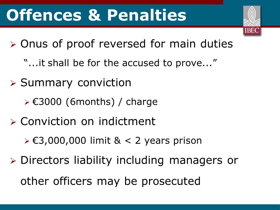 Offences & Penalties  Onus of proof reversed for main duties ...it shall be for the accused to prove...  Summary conviction  €3000 (6months) / charge  Conviction on indictment  €3,000,000 limit & < 2 years prison  Directors liability including managers or other officers may be prosecuted