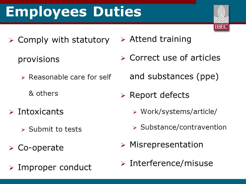 Employees Duties  Comply with statutory provisions  Reasonable care for self & others  Intoxicants  Submit to tests  Co-operate  Improper conduct  Attend training  Correct use of articles and substances (ppe)  Report defects  Work/systems/article/  Substance/contravention  Misrepresentation  Interference/misuse