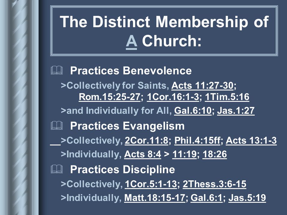The Distinct Membership of A Church:  Practices Benevolence >Collectively for Saints, Acts 11:27-30; Rom.15:25-27; 1Cor.16:1-3; 1Tim.5:16 >and Individually for All, Gal.6:10; Jas.1:27  Practices Evangelism >Collectively, 2Cor.11:8; Phil.4:15ff; Acts 13:1-3 >Individually, Acts 8:4 > 11:19; 18:26  Practices Discipline >Collectively, 1Cor.5:1-13; 2Thess.3:6-15 >Individually, Matt.18:15-17; Gal.6:1; Jas.5:19