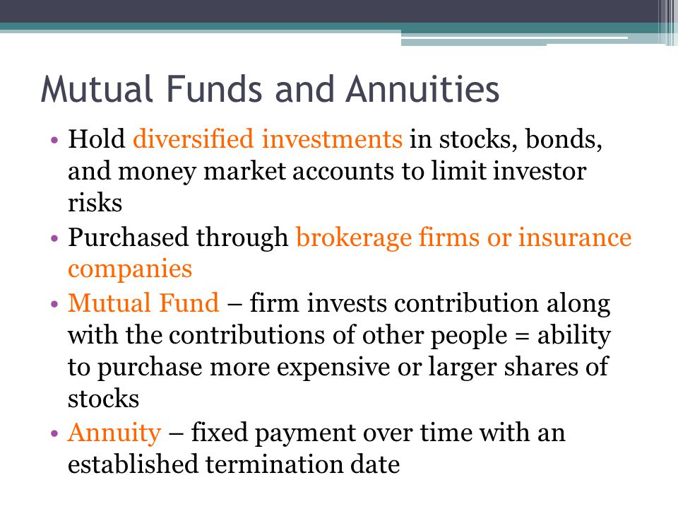 Mutual Funds and Annuities Hold diversified investments in stocks, bonds, and money market accounts to limit investor risks Purchased through brokerage firms or insurance companies Mutual Fund – firm invests contribution along with the contributions of other people = ability to purchase more expensive or larger shares of stocks Annuity – fixed payment over time with an established termination date