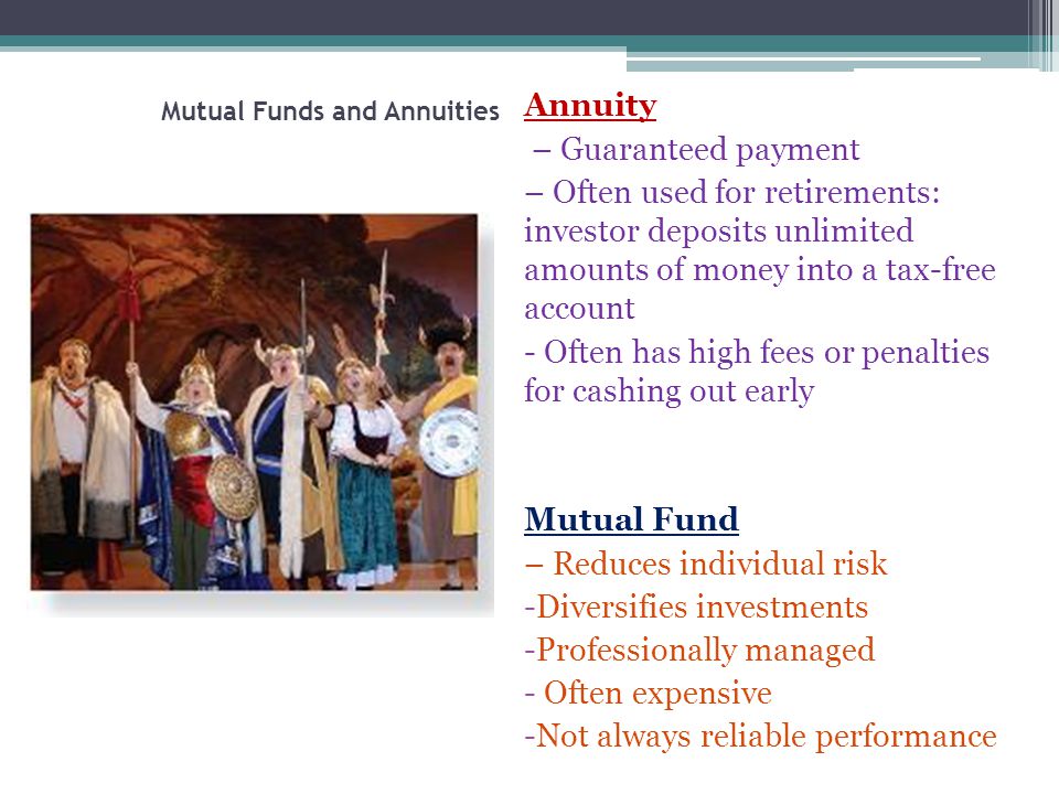 Mutual Funds and Annuities Annuity – Guaranteed payment – Often used for retirements: investor deposits unlimited amounts of money into a tax-free account - Often has high fees or penalties for cashing out early Mutual Fund – Reduces individual risk -Diversifies investments -Professionally managed - Often expensive -Not always reliable performance