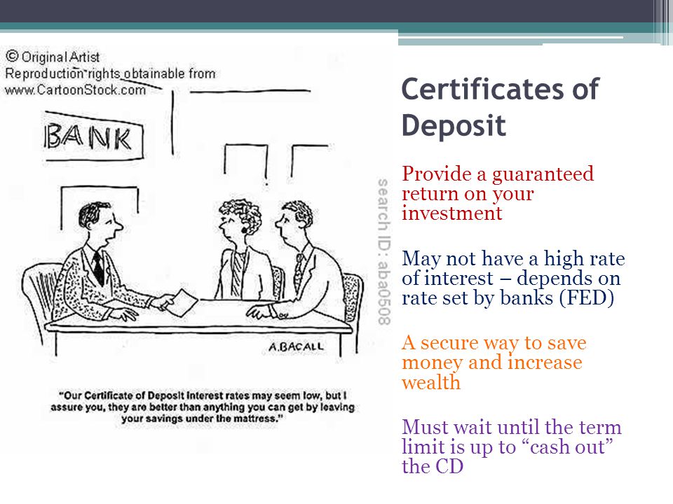 Certificates of Deposit Provide a guaranteed return on your investment May not have a high rate of interest – depends on rate set by banks (FED) A secure way to save money and increase wealth Must wait until the term limit is up to cash out the CD