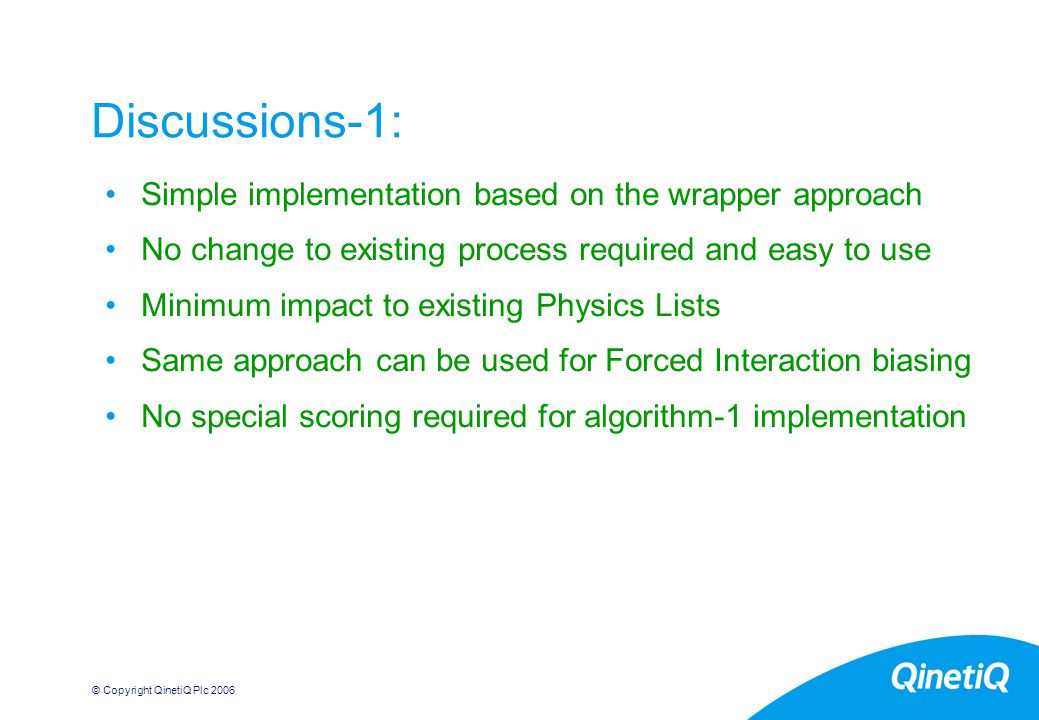 © Copyright QinetiQ Plc Discussions-1: Simple implementation based on the wrapper approach No change to existing process required and easy to use Minimum impact to existing Physics Lists Same approach can be used for Forced Interaction biasing No special scoring required for algorithm-1 implementation
