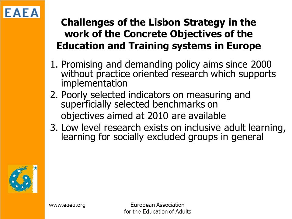 Association for the Education of Adults Challenges of the Lisbon Strategy in the work of the Concrete Objectives of the Education and Training systems in Europe 1.Promising and demanding policy aims since 2000 without practice oriented research which supports implementation 2.Poorly selected indicators on measuring and superficially selected benchmarks on objectives aimed at 2010 are available 3.Low level research exists on inclusive adult learning, learning for socially excluded groups in general