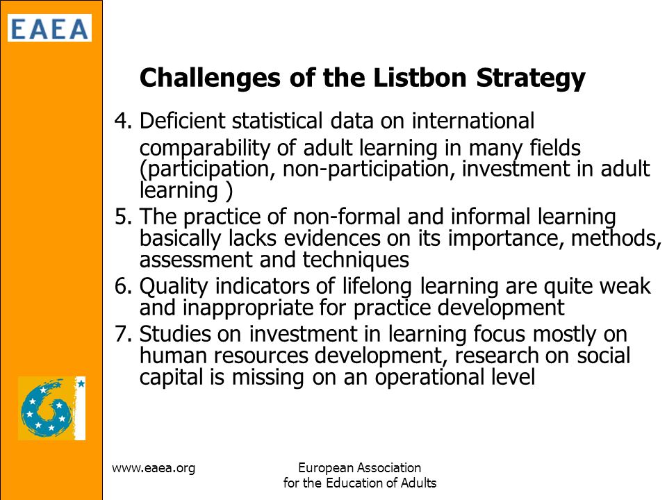 Association for the Education of Adults Challenges of the Listbon Strategy 4.Deficient statistical data on international comparability of adult learning in many fields (participation, non-participation, investment in adult learning ) 5.The practice of non-formal and informal learning basically lacks evidences on its importance, methods, assessment and techniques 6.Quality indicators of lifelong learning are quite weak and inappropriate for practice development 7.Studies on investment in learning focus mostly on human resources development, research on social capital is missing on an operational level
