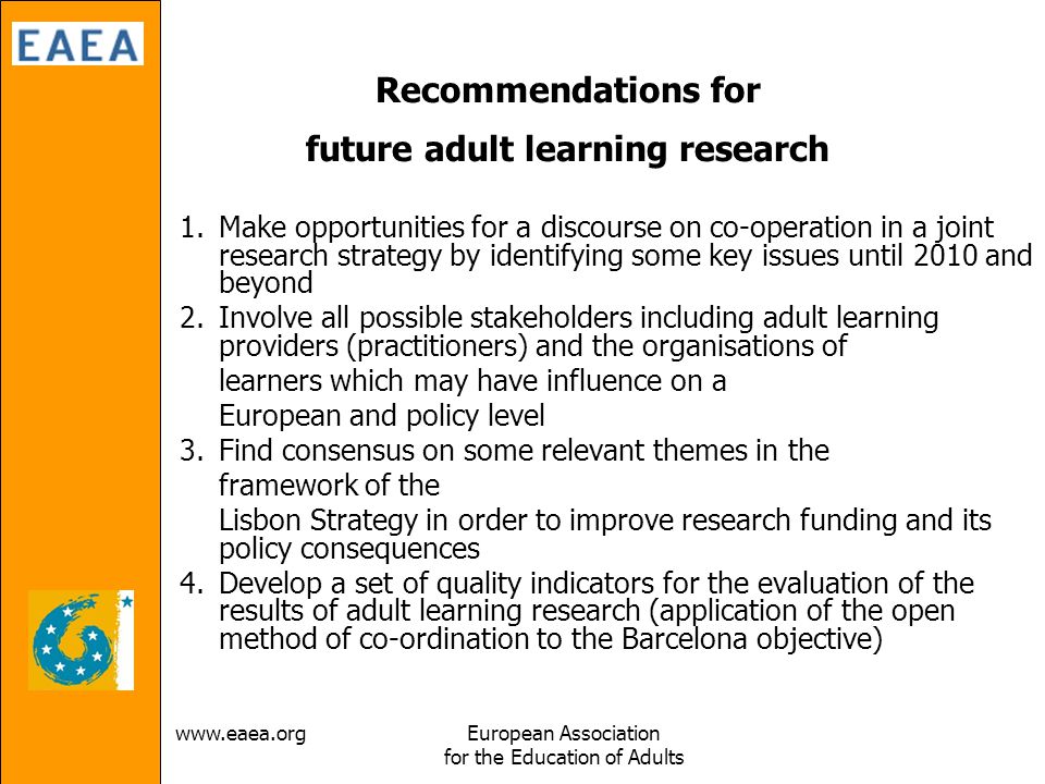 Association for the Education of Adults Recommendations for future adult learning research 1.Make opportunities for a discourse on co-operation in a joint research strategy by identifying some key issues until 2010 and beyond 2.