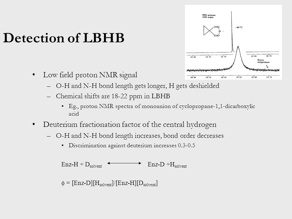 Detection of LBHB Low field proton NMR signal –O-H and N-H bond length gets longer, H gets deshielded –Chemical shifts are ppm in LBHB Eg., proton NMR spectra of monoanion of cyclopropane-1,1-dicarboxylic acid Deuterium fractionation factor of the central hydrogen –O-H and N-H bond length increases, bond order decreases Discrimination against deuterium increases Enz-H + D solvent Enz-D +H solvent  = [Enz-D][H solvent ]/[Enz-H][D solvent ]