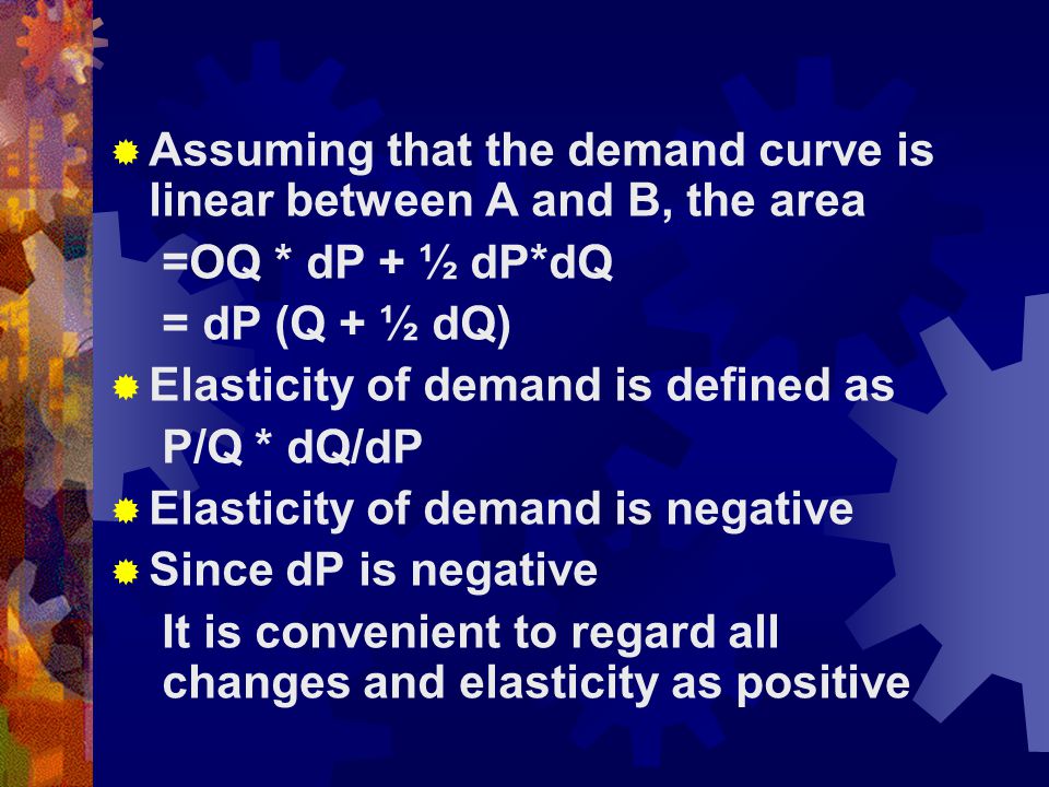  Assuming that the demand curve is linear between A and B, the area =OQ * dP + ½ dP*dQ = dP (Q + ½ dQ)  Elasticity of demand is defined as P/Q * dQ/dP  Elasticity of demand is negative  Since dP is negative It is convenient to regard all changes and elasticity as positive