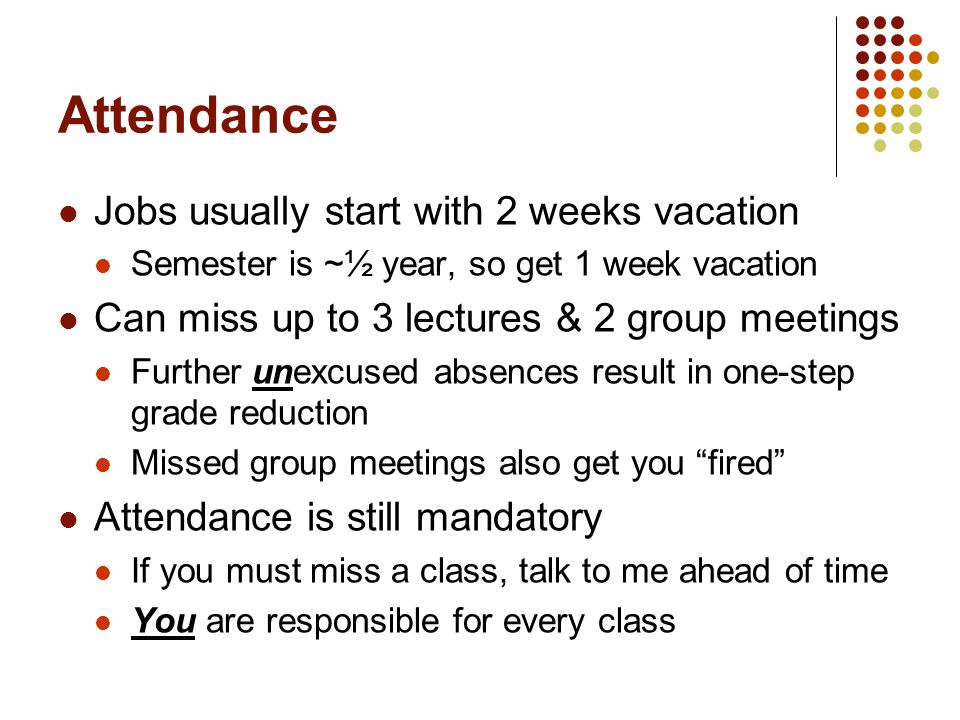 Attendance Jobs usually start with 2 weeks vacation Semester is ~½ year, so get 1 week vacation Can miss up to 3 lectures & 2 group meetings Further unexcused absences result in one-step grade reduction Missed group meetings also get you fired Attendance is still mandatory If you must miss a class, talk to me ahead of time You are responsible for every class