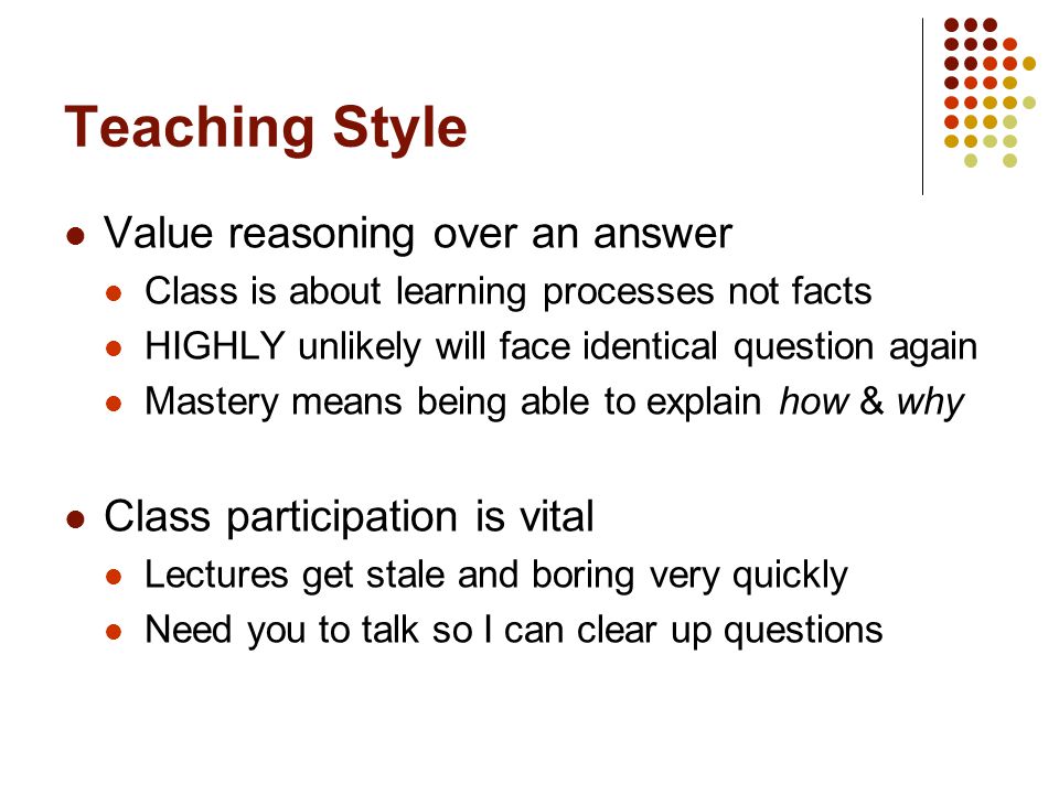 Teaching Style Value reasoning over an answer Class is about learning processes not facts HIGHLY unlikely will face identical question again Mastery means being able to explain how & why Class participation is vital Lectures get stale and boring very quickly Need you to talk so I can clear up questions