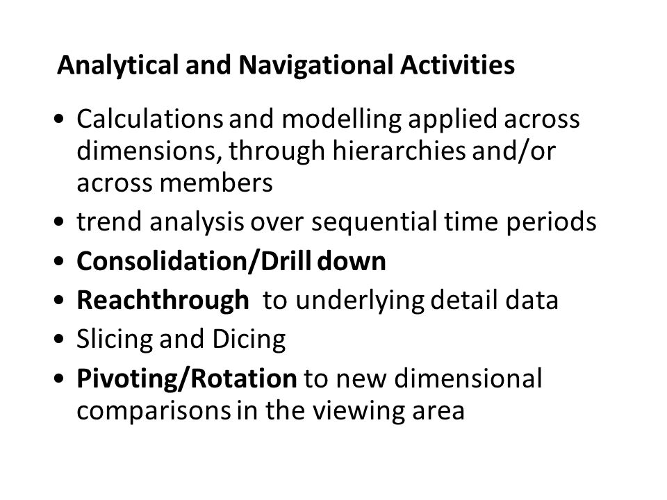 Analytical and Navigational Activities Calculations and modelling applied across dimensions, through hierarchies and/or across members trend analysis over sequential time periods Consolidation/Drill down Reachthrough to underlying detail data Slicing and Dicing Pivoting/Rotation to new dimensional comparisons in the viewing area